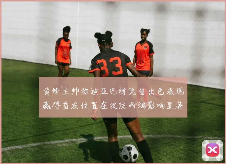 黄蜂主帅称迪亚巴特凭借出色表现赢得首发位置在攻防两端影响显著