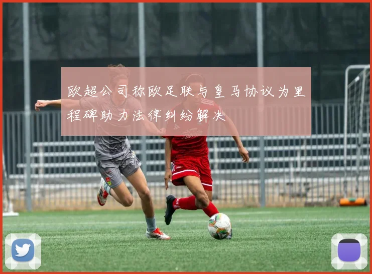 欧超公司称欧足联与皇马协议为里程碑助力法律纠纷解决
