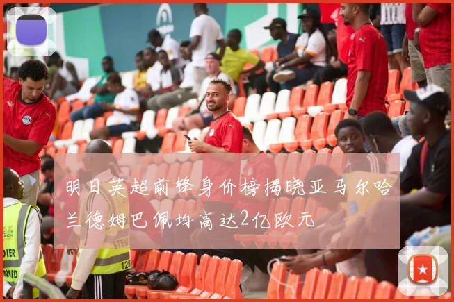 明日英超前锋身价榜揭晓亚马尔哈兰德姆巴佩均高达2亿欧元