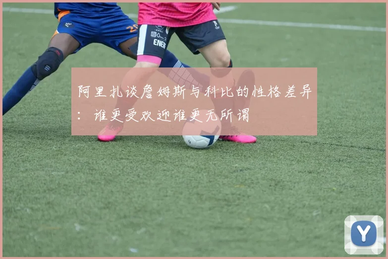 阿里扎谈詹姆斯与科比的性格差异：谁更受欢迎谁更无所谓
