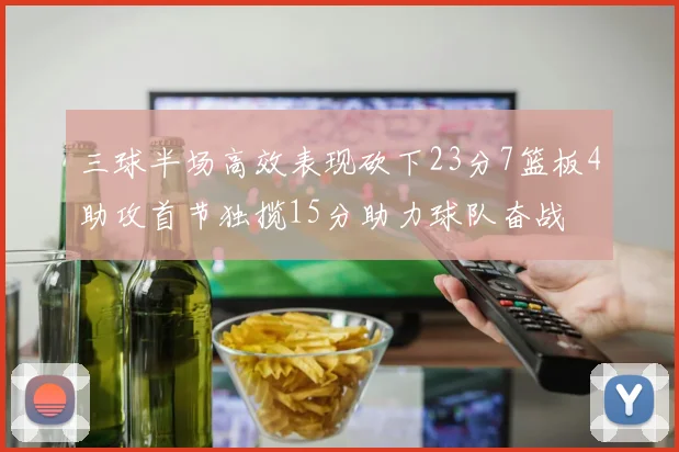 三球半场高效表现砍下23分7篮板4助攻首节独揽15分助力球队奋战