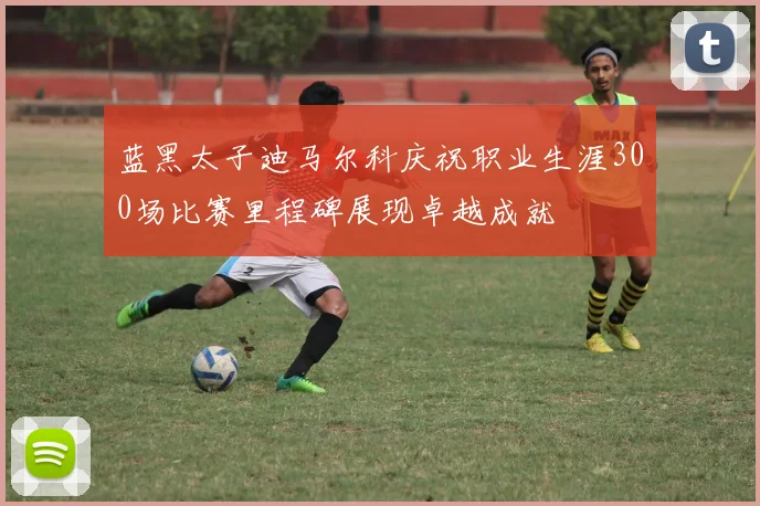蓝黑太子迪马尔科庆祝职业生涯300场比赛里程碑展现卓越成就