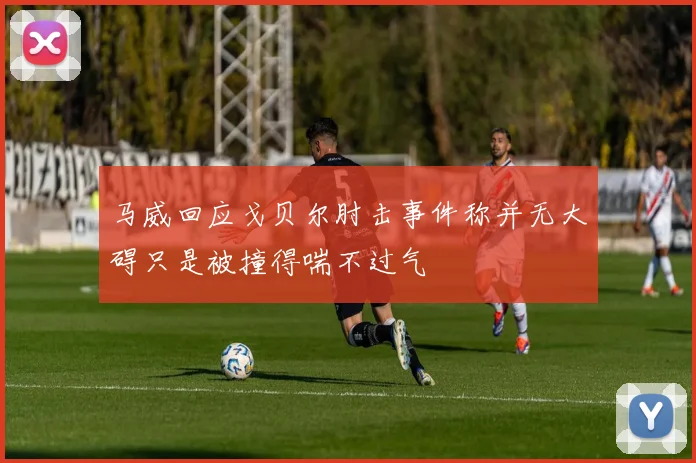 马威回应戈贝尔肘击事件称并无大碍只是被撞得喘不过气