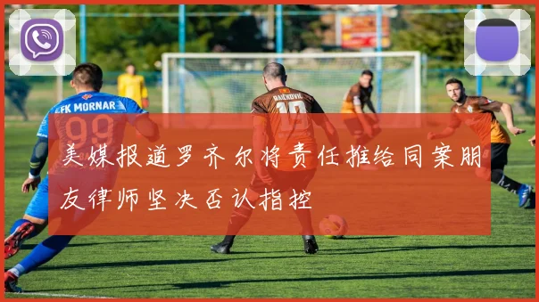美媒报道罗齐尔将责任推给同案朋友律师坚决否认指控