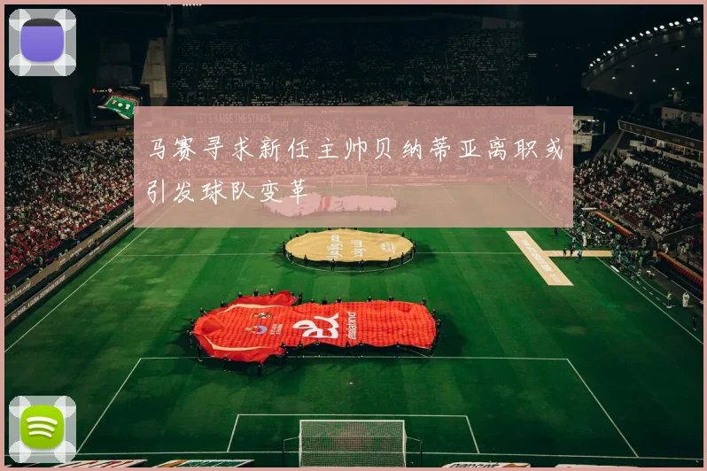 马赛寻求新任主帅贝纳蒂亚离职或引发球队变革