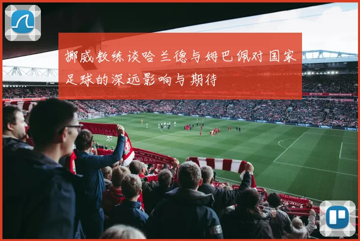 挪威教练谈哈兰德与姆巴佩对国家足球的深远影响与期待