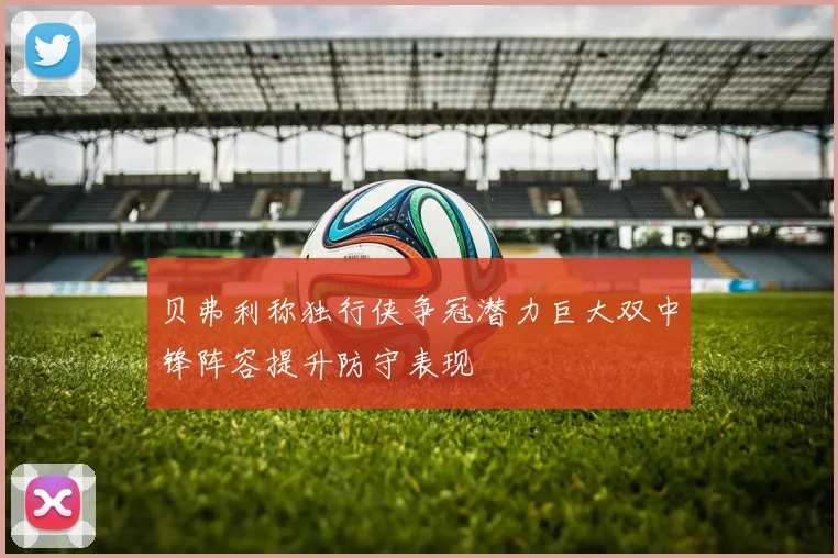 贝弗利称独行侠争冠潜力巨大双中锋阵容提升防守表现