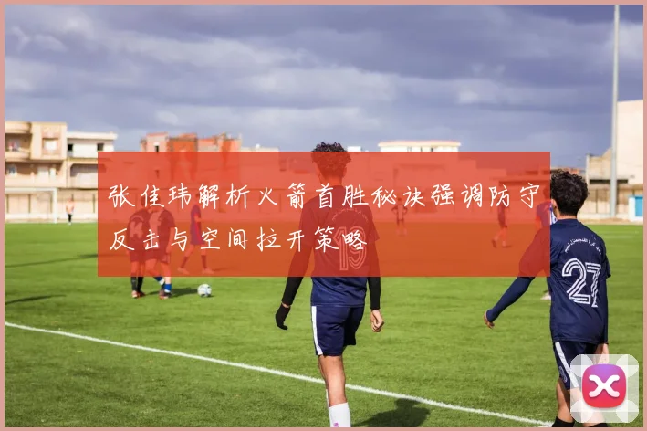 张佳玮解析火箭首胜秘诀强调防守反击与空间拉开策略