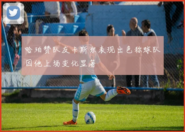 哈珀赞队友卡斯尔表现出色称球队因他上场变化显著