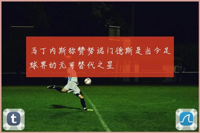 马丁内斯称赞努诺门德斯是当今足球界的无可替代之星