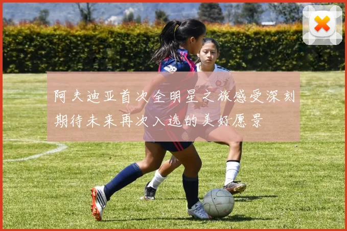 阿夫迪亚首次全明星之旅感受深刻期待未来再次入选的美好愿景