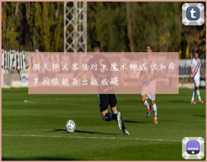 明天热火客场对决魔术鲍威尔和希罗因伤能否出战成疑