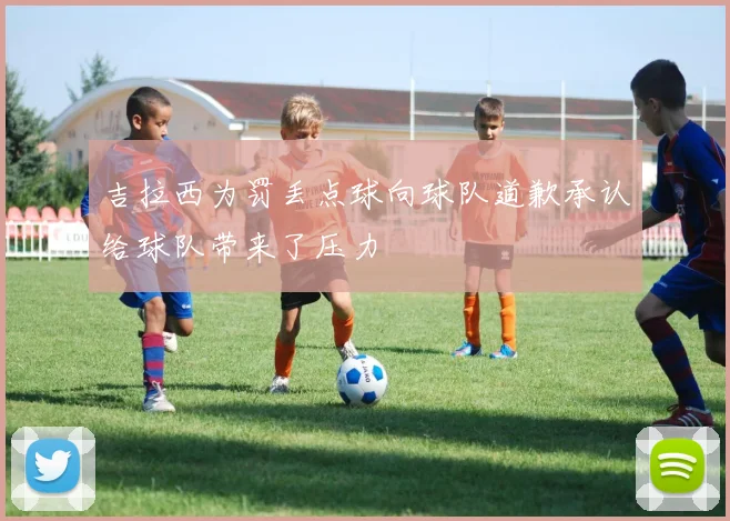 吉拉西为罚丢点球向球队道歉承认给球队带来了压力