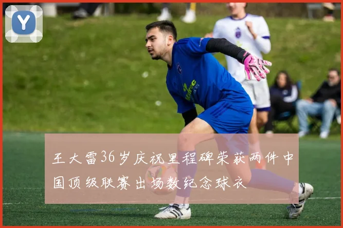 王大雷36岁庆祝里程碑荣获两件中国顶级联赛出场数纪念球衣
